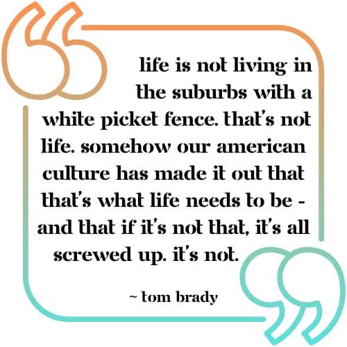 &Quot;Life Is Not Living In The Suburbs With A White Picket Fence. That's Not Life. Somehow Our American Culture Has Made It Out That That's What Life Needs To Be -- And That If It's Not That, It's All Screwed Up. It's Not.&Quot; - Tom Brady